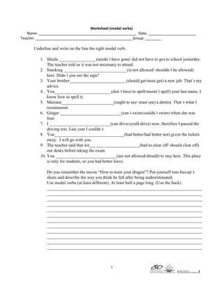 Worksheet (modal verbs)
Name:
Teacher: __________________________

Date: ________________________
Group: ________

Underline and write on the line the right modal verb.
1. Sheila _________________(needn´t have gone/ did not have to go) to school yesterday.
The teacher told us it was not necessary to attend.
2. Smoking _____________________________(is not allowed/ shouldn´t be allowed)
here. Didn´t you see the sign?
3. Your brother__________________________(should get/must get) a new job. That´s my
advice.
4. You__________________________(don´t have to spell/mustn´t spell) your last name, I
know how to spell it.
5. Mariana________________________(ought to see/ must see) a dentist. That´s what I
recommend.
6. Ginger ____________________________(can´t swim/couldn´t swim) when she was
four.
7. I ____________________________(can drive/could drive) now, therefore I passed the
driving test. Last year I couldn´t.
8. You________________________________(had better/had better not) given the tickets
away. I will go with you.
9. The teacher said that we_______________________(had to clear off/ should clear off)
our desks before taking the exam.
10. You ____________________________(are not allowed/should) to stay here. This place
is only for students, so you had better leave.
Do you remember the movie “How to train your dragon”? Put yourself into hiccup´s
shoes and describe the way you think he felt after being underestimated.
Use modal verbs (at least different). At least half a page long. (Use the back)
_______________________________________________________________________
_______________________________________________________________________
_______________________________________________________________________
_______________________________________________________________________
_______________________________________________________________________
_______________________________________________________________________
_______________________________________________________________________
_______________________________________________________________________
_______________________________________________________________________
_______________________________________________________________________
_______________________________________________________________________
_______________________________________________________________________

1

 