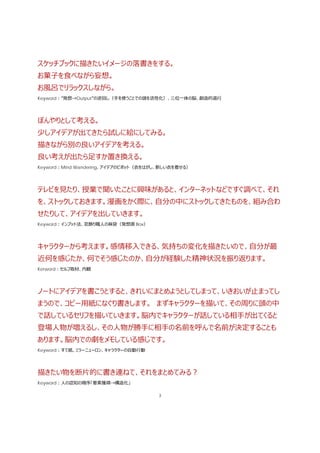 3
スケッチブックに描きたいイメージの落書きをする。
お菓⼦を⾷べながら妄想。
お⾵呂でリラックスしながら。
Keyword：”発想→Output”の逆回し（⼿を使うことでの頭を活性化）、三位⼀体の脳、創造的退⾏
ぼんやりとして考える。
少しアイデアが出てきたら試しに絵にしてみる。
描きながら別の良いアイデアを考える。
良い考えが出たら⾜すか置き換える。
Keyword：Mind Wandering、アイデアのピボット（⾐をはがし、新しい⾐を着せる）
テレビを⾒たり、授業で聞いたことに興味があると、インターネットなどですぐ調べて、それ
を、ストックしておきます。漫画をかく際に、⾃分の中にストックしてきたものを、組み合わ
せたりして、アイデアを出していきます。
Keyword：インプット法、窓飾り職⼈の⿇袋（発想源 Box）
キャラクターから考えます。感情移⼊できる、気持ちの変化を描きたいので、⾃分が最
近何を感じたか、何でそう感じたのか、⾃分が経験した精神状況を振り返ります。
Kerword：セルフ取材、内観
ノートにアイデアを書こうとすると、きれいにまとめようとしてしまって、いきおいが⽌まってし
まうので、コピー⽤紙になぐり書きします。 まずキャラクターを描いて、その周りに頭の中
で話しているセリフを描いていきます。脳内でキャラクターが話している相⼿が出てくると
登場⼈物が増えるし、その⼈物が勝⼿に相⼿の名前を呼んで名前が決定することも
あります。脳内での劇をメモしている感じです。
Keyword：すて紙、ミラーニューロン、キャラクターの⾃動⾏動
描きたい物を断⽚的に書き連ねて、それをまとめてみる？
Keyword：⼈の認知の順序「要素獲得→構造化」
 