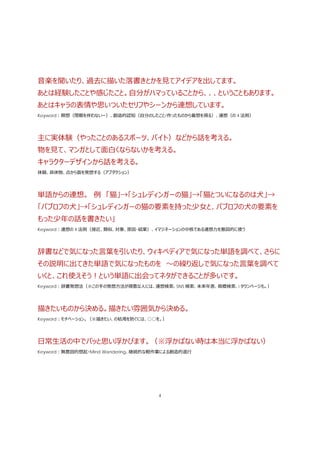 4
⾳楽を聞いたり、過去に描いた落書きとかを⾒てアイデアを出してます。
あとは経験したことや感じたこと。⾃分がハマっていることから、、、ということもあります。
あとはキャラの表情や思いついたセリフやシーンから連想しています。
Keyword：瞑想（閉眼を伴わないー）、創造的認知（⾃分のしたこと/作ったものから着想を得る）、連想（の 4 法則）
主に実体験（やったことのあるスポーツ、バイト）などから話を考える。
物を⾒て、マンガとして⾯⽩くならないかを考える。
キャラクターデザインから話を考える。
体験、具体物、点から⾯を発想する（アブダクション）
単語からの連想。 例 「猫」→「シュレディンガーの猫」→「猫とついになるのは⽝」→
「パブロフの⽝」→「シュレディンガーの猫の要素を持った少⼥と、パブロフの⽝の要素を
もった少年の話を書きたい」
Keyword：連想の 4 法則（接近、類似、対象、原因･結果）、イマジネーションの中核である連想⼒を意図的に使う
辞書などで気になった⾔葉を引いたり、ウィキペディアで気になった単語を調べて、さらに
その説明に出てきた単語で気になったものを 〜の繰り返しで気になった⾔葉を調べて
いくと、これ使えそう！という単語に出会ってネタができることが多いです。
Keyword：辞書発想法（※この⼿の発想⽅法が得意な⼈には、連想検索、SNS 検索、未来年表、商標検索、i タウンページも。）
描きたいものから決める。描きたい雰囲気から決める。
Keyword：モチベーション。（※描きたい、の枯渇を防ぐには、○○を。）
⽇常⽣活の中でパッと思い浮かびます。（※浮かばない時は本当に浮かばない）
Keyword：無意図的想起・Mind Wandering、継続的な軽作業による創造的退⾏
 