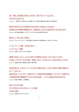 5
歩く、寝る、絵を描く以外のことをする（⾷べたり、ゲームしたり）、
そのうちパッと出てくる
Keyword：⼀度離れれる・”寝させる”、新しい情報のインプットは既存の要素の意外な組み合わせを誘発する。
夢⽇記を付けてそこから⾯⽩そうなものをひっぱり出して⾏きます。
⾔葉あそびや物事の関連付けや、造語を作ってそこから話を考えてみたりもします。
Keyword：域下知覚と無意識、ワードダンス、アイデアしりとり、限定は発想⼒を引き出す
散歩して、⾊々なモノを⾒る。
Keyword：ウォーキング・ブレスト（・・・異なる環境、⽣活者の⽣の声、閑静な森の中、にぎわうカーニバルの中）
ノートに バーっ と書く（ほぼ⽂字で）。
mind map で書く。
Keyword：発想ノート記法＝アイデアは分岐する
普通に⽣活していて、⼼にひっかかった⾔葉なんかをケータイにメモしています。
その後、アイデアにつまった時に、⾒返してみて、そこからイメージを広げたりしています。
Keyword：観察者の姿勢、窓飾り職⼈の⿇袋（発想ネタ袋）
視点を変える（このストーリーでこのキャラ視点よりも、このキャラ視点で描けば⾯⽩か
な？）みたいな
組み合わせ（ファンタジー世界のキャラ＋現実世界の遊園地＝ファンタジー世界のキャ
ラを現実世界の遊園地でマスコットをさせる話）（ベストな組み合わせを考える）
Keyword：視座、異質馴化（＆馴質異化）
紙にごちゃごちゃ描く
キャラが決まったら⼊れたいシーンとか描く
とりあえず描く
Keyword：要素⽣成、クリエイティブ･カオス
 