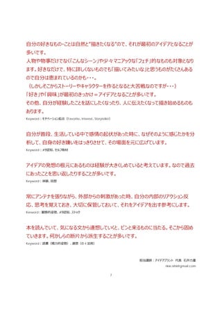 7
⾃分の好きなもの・ことは⾃然と”描きたくなる”ので、それが最初のアイデアとなることが
多いです。
⼈物や物事だけでなく「こんなシーン」や少々マニアックな「フェチ」的なものも対象となり
ます。好きなだけで、特に詳しくないものでも「描いてみたいな」と思うものがたくさんある
ので⾃分は恵まれているのかも・・・。
（しかしそこからストーリーやキャラクターを作るとなると⼤苦戦なのですが・・・）
「好き」や「興味」が最初のきっかけ＝アイデアとなることが多いです。
その他、⾃分が経験したことを話にしたくなったり、⼈に伝えたくなって描き始めるものも
あります。
Keyword：モチベーション起点（Favorite、Interest、Storyteller）
⾃分が普段、⽣活している中で感情の起伏があった時に、なぜそのように感じたかを分
析して、⾃⾝の好き嫌いをはっきりさせて、その場⾯を元に広げています。
Keyword：メタ認知、セルフ取材
アイデアの発想の根元にあるものは経験が⼤きくしめていると考えています。なので過去
にあったことを思い返したりすることが多いです。
Keyword：体験、回想
常にアンテナを張りながら、外部からの刺激があった時、⾃分の内部のリアクション反
応、思考を覚えておき、⼤切に保管しておいて、それをアイデアを出す参考にします。
Kerword：観察的姿勢、メタ認知、ストック
本を読んでいて、気になる⽂から連想していくと、ピンと来るものに当たる。そこから固め
ていきます。何かしらの断⽚から派⽣することが多いです。
Keyword：読書（精⼒的姿勢）、連想（の 4 法則）
担当講師：アイデアプラント 代表 ⽯井⼒重
rikie.ishii@gmail.com
 