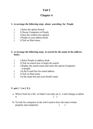 Unit 2
Chapter 4
1- re-arrange the following steps about searching for People
( ) Select the option Search
( ) Choose Computers or People
( ) Once the window has opened
( ) People in your address book
( ) Click on Start menu
2- re-arrange the following steps to search for the name in the address
book :
( ) Select People in address book
( ) Click on search now to begin the search
( ) Display the search menu and select the option Computers
or people
( ) In the E-mail box his email address
( ) Click on Start menu
( ) In the name box put your friend's name
3- put ( √ ) or ( X ):
a- When I look for a file or folder I can only see it , I can't change or delete
it ( )
b- To look for computers in the web I need to have the name written
properly and completely ( )
 