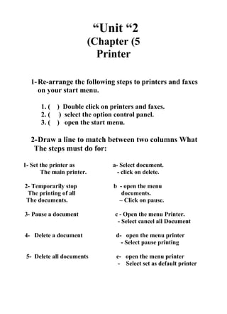 Unit “2“
Chapter (5(
Printer
1-Re-arrange the following steps to printers and faxes
on your start menu.
1. ( ) Double click on printers and faxes.
2. ( ) select the option control panel.
3. ( ) open the start menu.
2-Draw a line to match between two columns What
The steps must do for:
1- Set the printer as a- Select document.
The main printer. - click on delete.
2- Temporarily stop b - open the menu
The printing of all documents.
The documents. – Click on pause.
3- Pause a document c - Open the menu Printer.
- Select cancel all Document
4- Delete a document d- open the menu printer
- Select pause printing
5- Delete all documents e- open the menu printer
- Select set as default printer
 