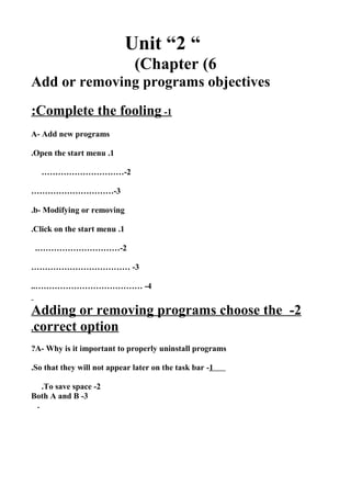 Unit “2 “
Chapter (6(
Add or removing programs objectives
1-Complete the fooling:
A- Add new programs
1.Open the start menu.
2…………………………-
3…………………………-
b- Modifying or removing.
1.Click on the start menu.
2.…………………………-
3……………………………… -
4..………………………………… -
2-Adding or removing programs choose the
correct option.
A- Why is it important to properly uninstall programs?
1-So that they will not appear later on the task bar.
2-To save space.
3-Both A and B
.
 