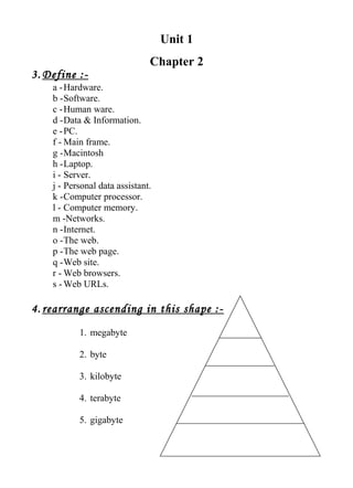 Unit 1
Chapter 2
3. Define :-
a -Hardware.
b -Software.
c -Human ware.
d -Data & Information.
e -PC.
f - Main frame.
g -Macintosh
h -Laptop.
i - Server.
j - Personal data assistant.
k -Computer processor.
l - Computer memory.
m -Networks.
n -Internet.
o -The web.
p -The web page.
q -Web site.
r - Web browsers.
s - Web URLs.
4. rearrange ascending in this shape :-
1. megabyte
2. byte
3. kilobyte
4. terabyte
5. gigabyte
 