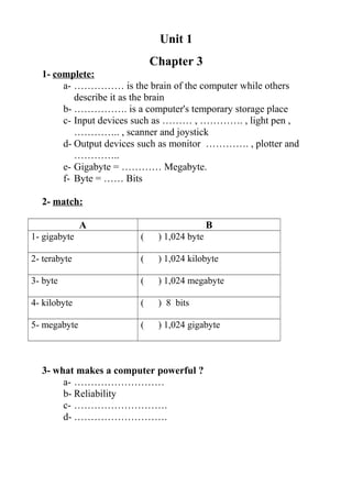 Unit 1
Chapter 3
1- complete:
a- …………… is the brain of the computer while others
describe it as the brain
b- ……………. is a computer's temporary storage place
c- Input devices such as ……… , …………. , light pen ,
………….. , scanner and joystick
d- Output devices such as monitor …………. , plotter and
…………..
e- Gigabyte = ………… Megabyte.
f- Byte = …… Bits
2- match:
A B
1- gigabyte ( ) 1,024 byte
2- terabyte ( ) 1,024 kilobyte
3- byte ( ) 1,024 megabyte
4- kilobyte ( ) 8 bits
5- megabyte ( ) 1,024 gigabyte
3- what makes a computer powerful ?
a- ………………………
b- Reliability
c- ……………………….
d- ……………………….
 