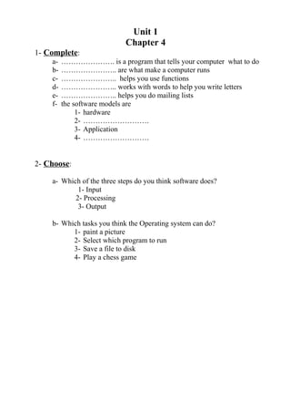 Unit 1
Chapter 4
1- Complete:
a- …………………. is a program that tells your computer what to do
b- ………………….. are what make a computer runs
c- ………………….. helps you use functions
d- ………………….. works with words to help you write letters
e- ………………….. helps you do mailing lists
f- the software models are
1- hardware
2- ………………………
3- Application
4- ………………………
2- Choose:
a- Which of the three steps do you think software does?
1- Input
2- Processing
3- Output
b- Which tasks you think the Operating system can do?
1- paint a picture
2- Select which program to run
3- Save a file to disk
4- Play a chess game
 