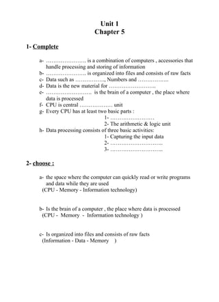 Unit 1
Chapter 5
1- Complete
a- …………………. is a combination of computers , accessories that
handle processing and storing of information
b- …………………. is organized into files and consists of raw facts
c- Data such as ……………., Numbers and ……………..
d- Data is the new material for ……………………..
e- ……………………. is the brain of a computer , the place where
data is processed
f- CPU is central ……………… unit
g- Every CPU has at least two basic parts :
1- ……………………
2- The arithmetic & logic unit
h- Data processing consists of three basic activities:
1- Capturing the input data
2- ………………………..
3- ………………………..
2- choose :
a- the space where the computer can quickly read or write programs
and data while they are used
(CPU - Memory - Information technology)
b- Is the brain of a computer , the place where data is processed
(CPU - Memory - Information technology )
c- Is organized into files and consists of raw facts
(Information - Data - Memory )
 