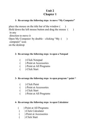 Unit 2
Chapter 1
1- Re-arrange the following steps to move “My Computer”
( )place the mouse on the title bar of the window
( )Hold down the left mouse button and drag the mouse
in any
direction to move it
( )Open My Computer: by double – clicking “My
computer” icon
on the desktop
2- Re-arrange the following steps to open a Notepad
( ) Click Notepad
( ) Point at Accessories
( ) Point at All Programs
( ) Click Start
3- Re-arrange the following steps to open program “ paint “
( ) Click Paint
( ) Point at Accessories
( ) Click Start
( ) Point at All Programs
4- Re-arrange the following steps to open Calculator
( ) Point at All Programs
( ) Click Calculator
( ) Point at Accessories
( ) Click Start
 