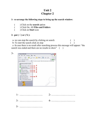 Unit 2
Chapter 2
1- re-arrange the following steps to bring up the search window:
( ) Click on the search option
( ) Click On: All Files and Folders
( ) Click on Start icon
2- put ( √ ) or ( X ):
a- we can stop the search by clicking on search ( )
b- To start the search click on stop ( )
c- In case there is no result after searching process this message will appear: “the
search was ended and there are no results to show” ( )
3-
1- ……………………… 2- ……………………….
3- ……………………… 4- ……………………….
5- ………………………
 