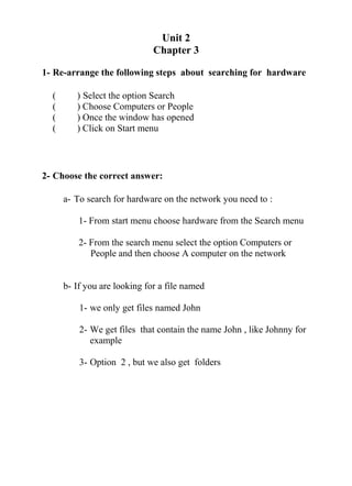 Unit 2
Chapter 3
1- Re-arrange the following steps about searching for hardware
( ) Select the option Search
( ) Choose Computers or People
( ) Once the window has opened
( ) Click on Start menu
2- Choose the correct answer:
a- To search for hardware on the network you need to :
1- From start menu choose hardware from the Search menu
2- From the search menu select the option Computers or
People and then choose A computer on the network
b- If you are looking for a file named
1- we only get files named John
2- We get files that contain the name John , like Johnny for
example
3- Option 2 , but we also get folders
 