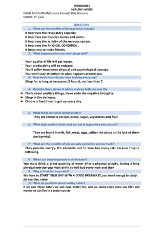 WORKSHEET
HEALTHY HABITS
NAME AND SURNAME: Irene Peinado Díaz-Roncero
GROUP: 2nd
year
QUESTIONS
1. What are the benefits of doing physical activity?
 It improves the respiratory capacity.
 It improves our muscles, bones and joints.
 It improves the activity of the nervous system.
 It improves the PHYSICAL CONDITION.
 It helps you to make friends.
2. What happens when you don’t sleep well?
 Your quality of life will get worse.
 Your productivity will be reduced.
 You’ll suffer from more physical and psychological damage.
 You won’t pay attention to what happens around you.
3. How many hours do you need to sleep every day?
Sleep for as long as necessary (9 hours), not less than 7.
4. Describe three pieces of advice to sleep better in your life
Think about positive things, leave aside the negative thoughts.
Sleep in the darkness.
Choose a fixed time to get up every day.
5. What foods are full of carbohydrates?
They are found in cereals, bread, sugar, vegetables and fruit
6. What high-protein foods must you eat to regenerate your muscle?
They are found in milk, fish, meat, eggs…either the abuse or the lack of them
are harmful.
7. What are the benefits of fats and why cannot we eat too much?
 They provide energy. It’s advisable not to take too many fats because they’re
fattening.
8. When is it more important to drink water?
You must drink a great quantity of water after a physical activity. During a long
physical exercise you must drink as well but every now and then.
9. Why is breakfast important?
We have to START YOUR DAY WITH A GOOD BREAKFAST, you need energy to study,
do exercise, enjoy
10. What do you think about healthy habits?
If we care these habits we will have better life, and we could enjoy more our lifes and
maybe we can live in a better society.
 