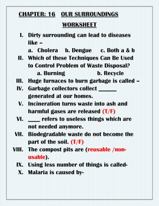 CHAPTER: 16 OUR SURROUNDINGS
WORKSHEET
I. Dirty surrounding can lead to diseases
like –
a. Cholera b. Dengue c. Both a & b
II. Which of these Techniques Can Be Used
to Control Problem of Waste Disposal?
a. Burning b. Recycle
III. Huge furnaces to burn garbage is called –
IV. Garbage collectors collect ______
generated at our homes.
V. Incineration turns waste into ash and
harmful gases are released (T/F)
VI. ____ refers to useless things which are
not needed anymore.
VII. Biodegradable waste do not become the
part of the soil. (T/F)
VIII. The compost pits are (reusable /non-
usable).
IX. Using less number of things is called-
X. Malaria is caused by-
RAHUL
 