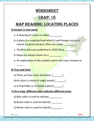 2 | P a g e RAHUL
WORKSHEET
CHAP: 18
MAP READING: LOCATING PLACES
1) Answer in one word:
a. A drawing of a place is called._________
b. A place in a neighborhood which is well known such as a
school, hospital and post office are called. _________
c. The first atlas was published in 1524-26 by _________
d. Maps are always drawn on a _________
e. An explanation of the symbol used in the map is known as
_____
2) True and False
a) There are four main directions. (_______)
b) An atlas is a book of magic words.(_______)
c) A map helps us to locate a place.(______)
3) On a map, different color indicates different areas
a) Blue color is used to indicate _________
b) Green color is used to indicate ________
c) Brown color is used to indicate ________
 