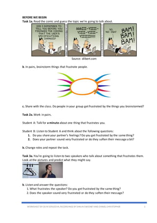 WORKSHEET BY OLYA SERGEEVA;RECORDINGS BY SHAUN SWEENEY AND DANIEL CHRISTOPHER 1
BEFORE WE BEGIN
Task 1a. Read the comic and guess the topic we’re going to talk about.
Source: dilbert.com
b. In pairs, brainstorm things that frustrate people.
c. Share with the class. Do people in your group get frustrated by the things you brainstormed?
Task 2a. Work in pairs.
Student A: Talk for a minute about one thing that frustrates you.
Student B: Listen to Student A and think about the following questions:
1. Do you share your partner’s feelings? Do you get frustrated by the same thing?
2. Does your partner sound very frustrated or do they soften their message a bit?
b. Change roles and repeat the task.
Task 3a. You’re going to listen to two speakers who talk about something that frustrates them.
Look at the pictures and predict what they might say.
b. Listen and answer the questions:
1. What frustrates the speaker? Do you get frustrated by the same thing?
2. Does the speaker sound very frustrated or do they soften their message?
 