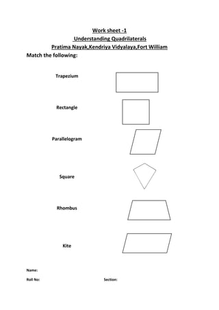 Work sheet -1 
Understanding Quadrilaterals 
Pratima Nayak,Kendriya Vidyalaya,Fort William 
Match the following: 
Trapezium 
Rectangle 
Parallelogram 
Square 
Rhombus 
Kite 
Name: 
Roll No: Section: 