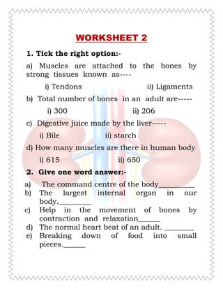 WORKSHEET 2
1. Tick the right option:-
a) Muscles are attached to the bones by
strong tissues known as----
i) Tendons ii) Ligaments
b) Total number of bones in an adult are-----
i) 300 ii) 206
c) Digestive juice made by the liver-----
i) Bile ii) starch
d) How many muscles are there in human body
i) 615 ii) 650
2. Give one word answer:-
a) The command centre of the body__________
b) The largest internal organ in our
body._________
c) Help in the movement of bones by
contraction and relaxation______
d) The normal heart beat of an adult. ________
e) Breaking down of food into small
pieces.______
Inside Our Body
R@#UL
 