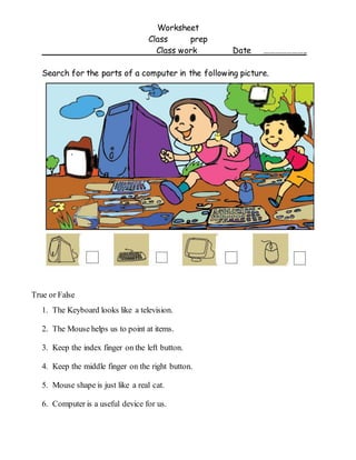 Worksheet
Class prep
Class work Date …………………..
Search for the parts of a computer in the following picture.
True or False
1. The Keyboard looks like a television.
2. The Mouse helps us to point at items.
3. Keep the index finger on the left button.
4. Keep the middle finger on the right button.
5. Mouse shape is just like a real cat.
6. Computer is a useful device for us.
 