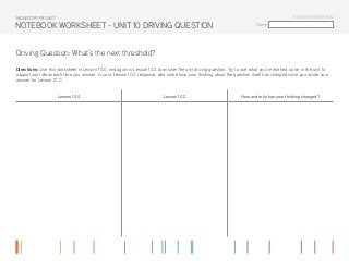 Name:
STUDENT MATERIALS
NOTEBOOK WORKSHEET - UNIT 10 DRIVING QUESTION
Driving Question: What’s the next threshold?
Directions: Use this worksheet in Lesson 10.0, and again in Lesson 10.2 to answer the unit driving question. Try to use what you’ve learned so far in the unit to
support your ideas each time you answer. In your Lesson 10.2 response, also share how your thinking about the question itself has changed since you wrote your
answer for Lesson 10.0.
Lesson 10.0 Lesson 10.2 How and why has your thinking changed?
BIG HISTORY PROJECT
 