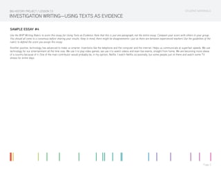 STUDENT MATERIALS
Page 5
INVESTIGATION WRITING—USING TEXTS AS EVIDENCE
SAMPLE ESSAY #4
Use the BHP Writing Rubric to score this essay for Using Texts as Evidence. Note that this is just one paragraph, not the entire essay. Compare your score with others in your group.
You should all come to a consensus before sharing your results. Keep in mind, there might be disagreements—just as there are between experienced teachers Use the guidelines of the
rubric to defend the score you assign this essay.
Another positive, technology has advanced to make us smarter. Inventions like the telephone and the computer and the internet. Helps us communicate at superfast speeds. We use
technology for our entertainment all the time now. We use it to play video games, we use it to watch videos and even live events, straight from home. We are becoming more obese
of a country because of it. One of the main contributor would probably be, in my opinion, Netflix. I watch Netflix occasionally, but some people just sit there and watch some TV
shows for entire days.
BIG HISTORY PROJECT / LESSON 7.0
 