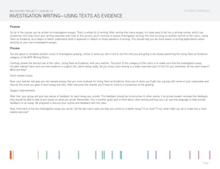 STUDENT MATERIALS
Page 1
INVESTIGATION WRITING—USING TEXTS AS EVIDENCE
Purpose
So far in the course, you’ve written six Investigation essays. That’s a whole lot of writing! After writing that many essays, it’s really easy to fall into a writing routine, which can
sometimes limit how much your writing improves over time. In this activity, you’ll continue to assess Investigation writing, this time focusing on another section of the rubric, Using
Texts as Evidence, as a means to better understand what is expected in relation to those elements of writing. This should help you be more aware of writing expectations when
working on your own Investigation essays.
Process
You are about to complete another round of Investigation grading, similar to what you did in Unit 6, but this time you are going to be closely examining the Using Texts as Evidence
category of the BHP Writing Rubric.
Carefully review the second row of the rubric, Using Texts as Evidence, with your teacher. The point of this category of the rubric is to make sure that the Investigation essay
includes relevant facts and concrete evidence to support the claims being made. As you know, claim testing is a really important part of this! Do you remember all the claim testers?
What are they?
Score sample essays
Now, your teacher will give you two sample essays that you must evaluate for Using Texts as Evidence. Once you’re done, you’ll get into a group with some of your classmates and
discuss the score you gave to each essay and why. After everyone has shared, you’ll have to come to a consensus on the grading.
Suggest improvements
After that, your group will give two pieces of feedback for each essay you scored. This feedback should be constructive. In other words, if an actual student received this feedback,
they should be able to take action based on what you wrote. Remember, this is another good spot to think about claim testing and how you can use that language to help provide
feedback on an essay. Be prepared to discuss your scores and feedback with the class.
Now, think back to the last Investigation essay you wrote. Did the last rubric exercise help you construct a better essay? If so, how? If not, what might you do to make this a more
helpful exercise?
BIG HISTORY PROJECT / LESSON 7.0
 