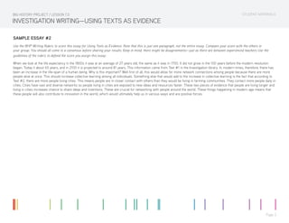 STUDENT MATERIALS
Page 3
INVESTIGATION WRITING—USING TEXTS AS EVIDENCE
SAMPLE ESSAY #2
Use the BHP Writing Rubric to score this essay for Using Texts as Evidence. Note that this is just one paragraph, not the entire essay. Compare your score with the others in
your group. You should all come to a consensus before sharing your results. Keep in mind, there might be disagreements—just as there are between experienced teachers Use the
guidelines of the rubric to defend the score you assign this essay.
When we look at the life expectancy in the 1800s it was at an average of 27 years old, the same as it was in 1700. It did not grow in the 100 years before the modern revolution
began. Today it about 65 years, and in 2100 it is projected to around 81 years. This information came from Text #1 in the Investigation library. In modern times, therefore, there has
been an increase in the life-span of a human being. Why is this important? Well first of all, this would allow for more network connections among people because there are more
people alive at once. This should increase collective learning among all individuals. Something else that would add to the increase in collective learning is the fact that according to
Text #2, there are more people living cities. This means people are in closer contact with others than they would be living in farming communities. They contact more people daily in
cities. Cities have vast and diverse networks so people living in cities are exposed to new ideas and resources faster. These two pieces of evidence that people are living longer and
living in cities increases chance to share ideas and inventions. These are crucial for networking with people around the world. These things happening in modern age means that
these people will also contribute to innovation in the world, which would ultimately help us in various ways and are positive forces.
BIG HISTORY PROJECT / LESSON 7.0
 