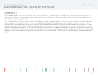 STUDENT MATERIALS
Page 4
INVESTIGATION WRITING—USING TEXTS AS EVIDENCE
SAMPLE ESSAY #3
Use the BHP Writing Rubric to score this essay for Using Texts as Evidence. Note that this is just one paragraph, not the entire essay. Compare your score with your group. You
should all come to a consensus before sharing your results. Keep in mind, there might be disagreements—just as there are between experienced teachers Use the guidelines on the
rubric to defend the score you assign this essay.
There is also the talk of who is in control from this revolution. You see this insane growth of technology happened in certain areas, like the United States and Russia. Where it did
the country’s power grew quickly. Those without the great technological byproducts of the revolution were quickly taken by force and power or suffered from lack of medicine.
For example, over a million children died from diseases we have cured. As the growth has been exponential we have come across the problem of too many people. This is also a
negative byproduct of the modern revolution. The growth also powered by having fossil fuels like coal giving the kick start though now the more widely used gasolines and diesels
have been burning making massive amounts of CO2 creating an atmosphere with too much of it. CO2 is a greenhouse gas letting the earth hold more heat which can become and
is becoming a problem. These problem have been unexpected. We are depended on the fossil fuels from the abundance of energy at disposal which could run out though more likely
have the earth get too hot before that, and then there is the population which is too high but then what do you do kill people off? That would be insane so it is a strange problem to
deal with.
BIG HISTORY PROJECT / LESSON 7.0
 