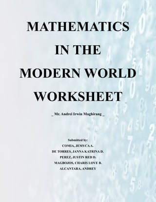 MATHEMATICS
IN THE
MODERN WORLD
WORKSHEET
_ Mr. Andrei Irwin Maghirang _
Submitted by:
COMIA, JEMYCAA.
DE TORRES, JANNA KATRINA D.
PEREZ, JUSTIN RED D.
MAGBOJOS, CHARIS LOVE B.
ALCANTARA, ANDREY
 