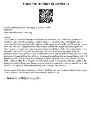 Sexism And The Effects Of Growing Up
Sexism and the Effects of Growing up in a Man s World
W0512971
Southeastern Louisiana University
Abstract
The purpose of this study is to determine whether sexism has an effect on the lives of women in
situations such as breastfeeding their child and whether or not people take offense to the sight of
seeing a mother breastfeed her child. I will recruit 100 participants, 50 males, and 50 females, ranging
from ages 18 to 50. I will perform my study using an experimental design where participants are
shown a series of images in a video on a projector screen and they will place the images in one of two
categories, with ten slots open for each category. The next part of my study will be to ask the
participants in an essay question if they would continue, or be comfortable with their significant other
continuing to breastfeed in public after receiving negative feedback from a stranger (See Appendix). I
hypothesize that the majority of the participants will place an image of a mother breastfeeding in a
public setting in a bad deeds category, but will place a picture of shirtless men playing football in the
park in the good deeds category. I expect to come to the conclusion that people are more likely to take
offense to the sight of a woman breastfeeding than to seeing a shirtless man.
Sexism and the Effects of Growing up in a Man s World Sexism has been observed throughout history.
There was once a time where women were denied an education, the
... Get more on HelpWriting.net ...
 