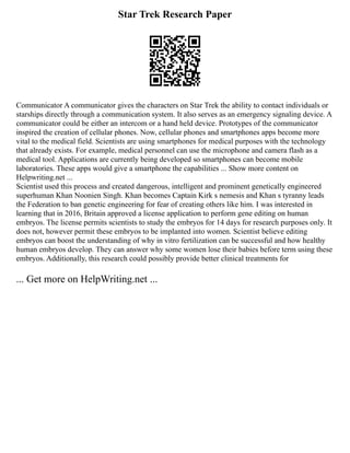 Star Trek Research Paper
Communicator A communicator gives the characters on Star Trek the ability to contact individuals or
starships directly through a communication system. It also serves as an emergency signaling device. A
communicator could be either an intercom or a hand held device. Prototypes of the communicator
inspired the creation of cellular phones. Now, cellular phones and smartphones apps become more
vital to the medical field. Scientists are using smartphones for medical purposes with the technology
that already exists. For example, medical personnel can use the microphone and camera flash as a
medical tool. Applications are currently being developed so smartphones can become mobile
laboratories. These apps would give a smartphone the capabilities ... Show more content on
Helpwriting.net ...
Scientist used this process and created dangerous, intelligent and prominent genetically engineered
superhuman Khan Noonien Singh. Khan becomes Captain Kirk s nemesis and Khan s tyranny leads
the Federation to ban genetic engineering for fear of creating others like him. I was interested in
learning that in 2016, Britain approved a license application to perform gene editing on human
embryos. The license permits scientists to study the embryos for 14 days for research purposes only. It
does not, however permit these embryos to be implanted into women. Scientist believe editing
embryos can boost the understanding of why in vitro fertilization can be successful and how healthy
human embryos develop. They can answer why some women lose their babies before term using these
embryos. Additionally, this research could possibly provide better clinical treatments for
... Get more on HelpWriting.net ...
 