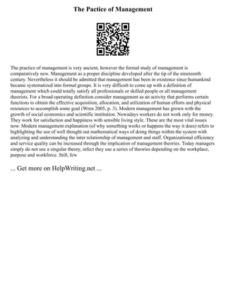 The Pactice of Management
The practice of management is very ancient, however the formal study of management is
comparatively new. Management as a proper discipline developed after the tip of the nineteenth
century. Nevertheless it should be admitted that management has been in existence since humankind
became systematized into formal groups. It is very difficult to come up with a definition of
management which could totally satisfy all professionals or skilled people or all management
theorists. For a broad operating definition consider management as an activity that performs certain
functions to obtain the effective acquisition, allocation, and utilization of human efforts and physical
resources to accomplish some goal (Wren 2005, p. 3). Modern management has grown with the
growth of social economics and scientific institution. Nowadays workers do not work only for money.
They work for satisfaction and happiness with sensible living style. These are the most vital issues
now. Modern management explanation (of why something works or happens the way it does) refers to
highlighting the use of well thought out mathematical ways of doing things within the system with
analyzing and understanding the inter relationship of management and staff. Organizational efficiency
and service quality can be increased through the implication of management theories. Today managers
simply do not use a singular theory, infect they use a series of theories depending on the workplace,
purpose and workforce. Still, few
... Get more on HelpWriting.net ...
 