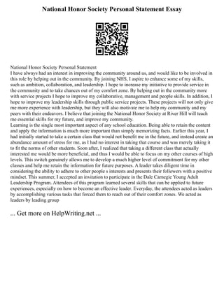 National Honor Society Personal Statement Essay
National Honor Society Personal Statement
I have always had an interest in improving the community around us, and would like to be involved in
this role by helping out in the community. By joining NHS, I aspire to enhance some of my skills,
such as ambition, collaboration, and leadership. I hope to increase my initiative to provide service in
the community and to take chances out of my comfort zone. By helping out in the community more
with service projects I hope to improve my collaborative, management and people skills. In addition, I
hope to improve my leadership skills through public service projects. These projects will not only give
me more experience with leadership, but they will also motivate me to help my community and my
peers with their endeavors. I believe that joining the National Honor Society at River Hill will teach
me essential skills for my future, and improve my community.
Learning is the single most important aspect of any school education. Being able to retain the content
and apply the information is much more important than simply memorizing facts. Earlier this year, I
had initially started to take a certain class that would not benefit me in the future, and instead create an
abundance amount of stress for me, as I had no interest in taking that course and was merely taking it
to fit the norms of other students. Soon after, I realized that taking a different class that actually
interested me would be more beneficial, and thus I would be able to focus on my other courses of high
levels. This switch genuinely allows me to develop a much higher level of commitment for my other
classes and help me retain the information for future purposes. A leader takes diligent time in
considering the ability to adhere to other people s interests and presents their followers with a positive
mindset. This summer, I accepted an invitation to participate in the Dale Carnegie Young Adult
Leadership Program. Attendees of this program learned several skills that can be applied to future
experiences, especially on how to become an effective leader. Everyday, the attendees acted as leaders
by accomplishing various tasks that forced them to reach out of their comfort zones. We acted as
leaders by leading group
... Get more on HelpWriting.net ...
 