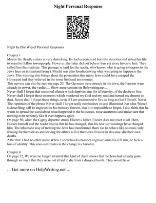 Night Personal Response
Night by Elie Wiesel Personal Responses
Chapter 1
Moché the Beadle s story is very disturbing. He had experienced horrible atrocities and risked his life
to warn his fellow townspeople. However, the latter did not believe him yet alone listen to him. They
called him the madman. This passage is hard for the reader, who knows what is going to happen to the
Jews later on (situational irony). Moché was also foreshadowing what was going to happen to the
Jews. This warning also brings about the postulation that many Jews could have escaped the
Holocaust had they believed in the some firsthand testimonies.
This naivety can also be seen on page 20: The Germans were already in the town, the Fascists were
already in power, the verdict ... Show more content on Helpwriting.net ...
Never shall I forget that nocturnal silence which deprived me, for all eternity, of the desire to live.
Never shall I forget those moments which murdered my God and my soul and turned my dreams to
dust. Never shall I forget these things, even if I am condemned to live as long as God Himself. Never.
The repetition of the phrase Never shall I forget really emphasises on and illustrated that what Wiesel
is describing will be engraved in his memory forever, that it is impossible to forget. I also think that he
wants to spread the word about what happened in the holocaust, raise awareness and make sure that
nothing even remotely like it ever happens again.
On page 50, when the Gypsy deportee struck Eliezer s father, Eliezer does not react at all. Here,
Eliezer himself and the reader realise that he has changed, that his new surroundings have changed
him. The inhumane way of treating the Jews has transformed them too to behave like animals; only
fending for themselves and leaving the others to live their own lives or in this case, die their own
deaths.
After that, I had no other name When Eliezer has his number engraved onto his left arm, he feels a
loss of identity. This also contributes to the change in character.
Chapter 4
On page 72, We were no longer afraid of that kind of death shows that the Jews had already gone
through so much that they were not afraid to die from a dropped bomb. They would have
... Get more on HelpWriting.net ...
 