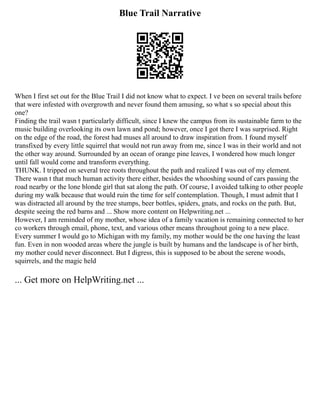 Blue Trail Narrative
When I first set out for the Blue Trail I did not know what to expect. I ve been on several trails before
that were infested with overgrowth and never found them amusing, so what s so special about this
one?
Finding the trail wasn t particularly difficult, since I knew the campus from its sustainable farm to the
music building overlooking its own lawn and pond; however, once I got there I was surprised. Right
on the edge of the road, the forest had muses all around to draw inspiration from. I found myself
transfixed by every little squirrel that would not run away from me, since I was in their world and not
the other way around. Surrounded by an ocean of orange pine leaves, I wondered how much longer
until fall would come and transform everything.
THUNK. I tripped on several tree roots throughout the path and realized I was out of my element.
There wasn t that much human activity there either, besides the whooshing sound of cars passing the
road nearby or the lone blonde girl that sat along the path. Of course, I avoided talking to other people
during my walk because that would ruin the time for self contemplation. Though, I must admit that I
was distracted all around by the tree stumps, beer bottles, spiders, gnats, and rocks on the path. But,
despite seeing the red barns and ... Show more content on Helpwriting.net ...
However, I am reminded of my mother, whose idea of a family vacation is remaining connected to her
co workers through email, phone, text, and various other means throughout going to a new place.
Every summer I would go to Michigan with my family, my mother would be the one having the least
fun. Even in non wooded areas where the jungle is built by humans and the landscape is of her birth,
my mother could never disconnect. But I digress, this is supposed to be about the serene woods,
squirrels, and the magic held
... Get more on HelpWriting.net ...
 