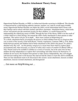Reactive Attachment Theory Essay
Oppositional Defiant Disorder, or ODD, is a behavioral disorder occurring in childhood. This disorder
is characterized by a child defying authority (parents, teachers, etc.) and an overall angry/irritable
mood. Oppositional Defiant Disorder can impact the child s social relationships both at home with
their families and at school with their teachers and fellow classmates. Attachment theory, which looks
at how well parents provide emotional security for their children, is a useful framework for
understanding the underlying causes of ODD. Through the lens of this theory, ODD is not the result of
a child s behavior or their biology, but instead the child s faulty attachments to their parents or other
guardians. This article will give an in depth ... Show more content on Helpwriting.net ...
As a whole, attachment theory investigates the process in which children form ties to caregivers that
vary in terms of the security of the bond (Kerns, Tomich, Aspelmeier, Contreras 2000, p. 614). Better
bonds between parents and children lead to better attachment of the child to the parent. If a child is
attached well, they will ...use the primary caregiver as a secure base from which to explore [their
environment] and, when necessary, as a haven of safety and a source of comfort (5) (Benoit 2004, p.
542). Parents need to be available to children as a source of security, but at the same time let their
children develop independence to explore their surroundings and make choices for themselves. If
children do not receive the freedom from parents to make choices independently, they will struggle
with decision making later in life because they had not had the chance to learn this skill in childhood.
There are four attachment styles to be discussed in this section: secure attachment, insecure avoidant
attachment, insecure resistant attachment, and disorganized
... Get more on HelpWriting.net ...
 