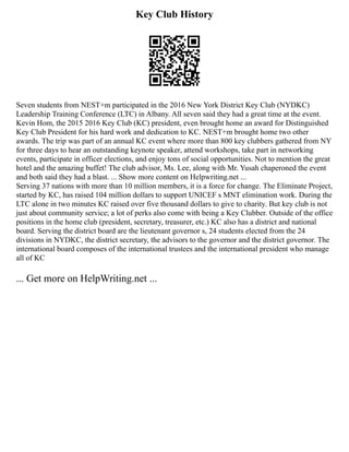 Key Club History
Seven students from NEST+m participated in the 2016 New York District Key Club (NYDKC)
Leadership Training Conference (LTC) in Albany. All seven said they had a great time at the event.
Kevin Hom, the 2015 2016 Key Club (KC) president, even brought home an award for Distinguished
Key Club President for his hard work and dedication to KC. NEST+m brought home two other
awards. The trip was part of an annual KC event where more than 800 key clubbers gathered from NY
for three days to hear an outstanding keynote speaker, attend workshops, take part in networking
events, participate in officer elections, and enjoy tons of social opportunities. Not to mention the great
hotel and the amazing buffet! The club advisor, Ms. Lee, along with Mr. Yusah chaperoned the event
and both said they had a blast. ... Show more content on Helpwriting.net ...
Serving 37 nations with more than 10 million members, it is a force for change. The Eliminate Project,
started by KC, has raised 104 million dollars to support UNICEF s MNT elimination work. During the
LTC alone in two minutes KC raised over five thousand dollars to give to charity. But key club is not
just about community service; a lot of perks also come with being a Key Clubber. Outside of the office
positions in the home club (president, secretary, treasurer, etc.) KC also has a district and national
board. Serving the district board are the lieutenant governor s, 24 students elected from the 24
divisions in NYDKC, the district secretary, the advisors to the governor and the district governor. The
international board composes of the international trustees and the international president who manage
all of KC
... Get more on HelpWriting.net ...
 