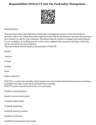 Responsibilities Of HACCPAnd The Food Safety Management...
Responsibilities
You must put in place and implement a food safety management system to ensure the food you
provide is safe to eat. Think about what might go wrong with the food that you sell and what you must
do to ensure it is safe for your customers. Procedures must be in place to manage food safety hazards
in your workplace. Everything must be written down, updated when necessary and kept so that they
can be checked by the local authority.
These procedures must be based on the principles of HACCP.
Hazard
Analysis
Critical
Control
Point
What is HACCP?
HACCP is a system that identifies where hazards may arise in the food production process, by putting
procedures into place to prevent the hazards from occurring.
HACCP systems must be based on the seven principles.
Conduct a hazard analysis
Identify critical control points
Establish critical limits
Establish monitoring
Establish corrective actions
Establish verification
Establish documentation and records
 