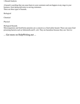 1.Hazard Analysis
A hazard is anything that can cause harm to your customers and can happen at any stage in your
business, from taking deliveries to serving customers.
There are three types of hazards.
Biological
Chemical
Physical
Biological Hazards
Microorganisms and food borne parasites are a concern as a food safety hazard. These can cause food
poisoning bacteria such as Salmonella and E. coli. They are hazardous because they can: Survive
... Get more on HelpWriting.net ...
 