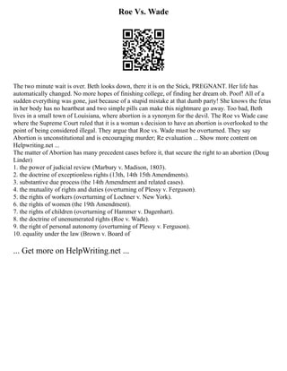 Roe Vs. Wade
The two minute wait is over. Beth looks down, there it is on the Stick, PREGNANT. Her life has
automatically changed. No more hopes of finishing college, of finding her dream ob. Poof! All of a
sudden everything was gone, just because of a stupid mistake at that dumb party! She knows the fetus
in her body has no heartbeat and two simple pills can make this nightmare go away. Too bad, Beth
lives in a small town of Louisiana, where abortion is a synonym for the devil. The Roe vs Wade case
where the Supreme Court ruled that it is a woman s decision to have an abortion is overlooked to the
point of being considered illegal. They argue that Roe vs. Wade must be overturned. They say
Abortion is unconstitutional and is encouraging murder; Re evaluation ... Show more content on
Helpwriting.net ...
The matter of Abortion has many precedent cases before it, that secure the right to an abortion (Doug
Linder)
1. the power of judicial review (Marbury v. Madison, 1803).
2. the doctrine of exceptionless rights (13th, 14th 15th Amendments).
3. substantive due process (the 14th Amendment and related cases).
4. the mutuality of rights and duties (overturning of Plessy v. Ferguson).
5. the rights of workers (overturning of Lochner v. New York).
6. the rights of women (the 19th Amendment).
7. the rights of children (overturning of Hammer v. Dagenhart).
8. the doctrine of unenumerated rights (Roe v. Wade).
9. the right of personal autonomy (overturning of Plessy v. Ferguson).
10. equality under the law (Brown v. Board of
... Get more on HelpWriting.net ...
 