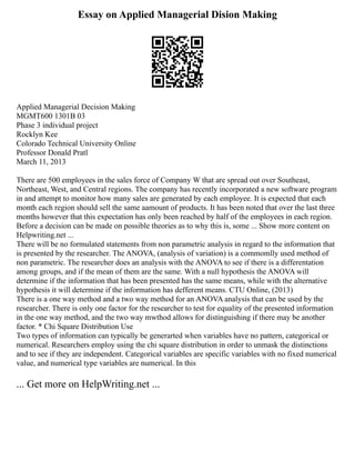Essay on Applied Managerial Dision Making
Applied Managerial Decision Making
MGMT600 1301B 03
Phase 3 individual project
Rocklyn Kee
Colorado Technical University Online
Professor Donald Pratl
March 11, 2013
There are 500 employees in the sales force of Company W that are spread out over Southeast,
Northeast, West, and Central regions. The company has recently incorporated a new software program
in and attempt to monitor how many sales are generated by each employee. It is expected that each
month each region should sell the same aamount of products. It has been noted that over the last three
months however that this expectation has only been reached by half of the employees in each region.
Before a decision can be made on possible theories as to why this is, some ... Show more content on
Helpwriting.net ...
There will be no formulated statements from non parametric analysis in regard to the information that
is presented by the researcher. The ANOVA, (analysis of variation) is a commomlly used method of
non parametric. The researcher does an analysis with the ANOVA to see if there is a differentation
among groups, and if the mean of them are the same. With a null hypothesis the ANOVA will
determine if the information that has been presented has the same means, while with the alternative
hypothesis it will determine if the information has defferent means. CTU Online, (2013)
There is a one way method and a two way method for an ANOVA analysis that can be used by the
researcher. There is only one factor for the researcher to test for equality of the presented information
in the one way method, and the two way mwthod allows for distinguishing if there may be another
factor. * Chi Square Distribution Use
Two types of information can typically be generarted when variables have no pattern, categorical or
numerical. Researchers employ using the chi square distribution in order to unmask the distinctions
and to see if they are independent. Categorical variables are specific variables with no fixed numerical
value, and numerical type variables are numerical. In this
... Get more on HelpWriting.net ...
 