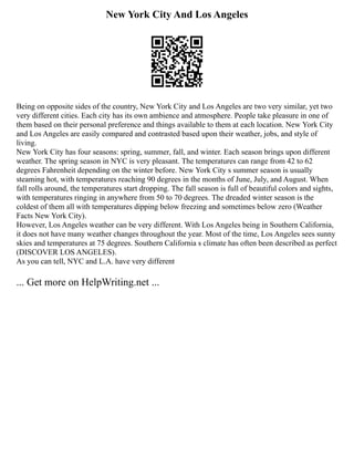 New York City And Los Angeles
Being on opposite sides of the country, New York City and Los Angeles are two very similar, yet two
very different cities. Each city has its own ambience and atmosphere. People take pleasure in one of
them based on their personal preference and things available to them at each location. New York City
and Los Angeles are easily compared and contrasted based upon their weather, jobs, and style of
living.
New York City has four seasons: spring, summer, fall, and winter. Each season brings upon different
weather. The spring season in NYC is very pleasant. The temperatures can range from 42 to 62
degrees Fahrenheit depending on the winter before. New York City s summer season is usually
steaming hot, with temperatures reaching 90 degrees in the months of June, July, and August. When
fall rolls around, the temperatures start dropping. The fall season is full of beautiful colors and sights,
with temperatures ringing in anywhere from 50 to 70 degrees. The dreaded winter season is the
coldest of them all with temperatures dipping below freezing and sometimes below zero (Weather
Facts New York City).
However, Los Angeles weather can be very different. With Los Angeles being in Southern California,
it does not have many weather changes throughout the year. Most of the time, Los Angeles sees sunny
skies and temperatures at 75 degrees. Southern California s climate has often been described as perfect
(DISCOVER LOS ANGELES).
As you can tell, NYC and L.A. have very different
... Get more on HelpWriting.net ...
 