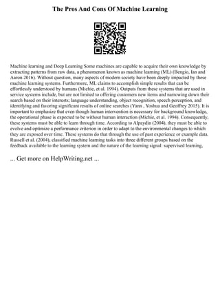 The Pros And Cons Of Machine Learning
Machine learning and Deep Learning Some machines are capable to acquire their own knowledge by
extracting patterns from raw data, a phenomenon known as machine learning (ML) (Bengio, Ian and
Aaron 2016). Without question, many aspects of modern society have been deeply impacted by these
machine learning systems. Furthermore, ML claims to accomplish simple results that can be
effortlessly understood by humans (Michie, et al. 1994). Outputs from these systems that are used in
service systems include, but are not limited to offering customers new items and narrowing down their
search based on their interests; language understanding, object recognition, speech perception, and
identifying and favoring significant results of online searches (Yann , Yoshua and Geoffrey 2015). It is
important to emphasize that even though human intervention is necessary for background knowledge,
the operational phase is expected to be without human interaction (Michie, et al. 1994). Consequently,
these systems must be able to learn through time. According to Alpaydin (2004), they must be able to
evolve and optimize a performance criterion in order to adapt to the environmental changes to which
they are exposed over time. These systems do that through the use of past experience or example data.
Russell et al. (2004), classified machine learning tasks into three different groups based on the
feedback available to the learning system and the nature of the learning signal: supervised learning,
... Get more on HelpWriting.net ...
 
