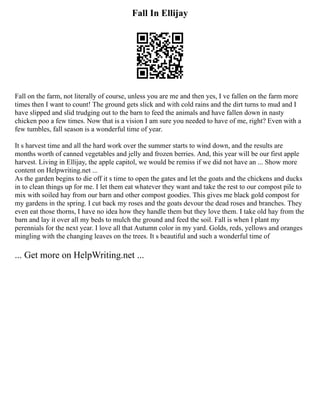 Fall In Ellijay
Fall on the farm, not literally of course, unless you are me and then yes, I ve fallen on the farm more
times then I want to count! The ground gets slick and with cold rains and the dirt turns to mud and I
have slipped and slid trudging out to the barn to feed the animals and have fallen down in nasty
chicken poo a few times. Now that is a vision I am sure you needed to have of me, right? Even with a
few tumbles, fall season is a wonderful time of year.
It s harvest time and all the hard work over the summer starts to wind down, and the results are
months worth of canned vegetables and jelly and frozen berries. And, this year will be our first apple
harvest. Living in Ellijay, the apple capitol, we would be remiss if we did not have an ... Show more
content on Helpwriting.net ...
As the garden begins to die off it s time to open the gates and let the goats and the chickens and ducks
in to clean things up for me. I let them eat whatever they want and take the rest to our compost pile to
mix with soiled hay from our barn and other compost goodies. This gives me black gold compost for
my gardens in the spring. I cut back my roses and the goats devour the dead roses and branches. They
even eat those thorns, I have no idea how they handle them but they love them. I take old hay from the
barn and lay it over all my beds to mulch the ground and feed the soil. Fall is when I plant my
perennials for the next year. I love all that Autumn color in my yard. Golds, reds, yellows and oranges
mingling with the changing leaves on the trees. It s beautiful and such a wonderful time of
... Get more on HelpWriting.net ...
 