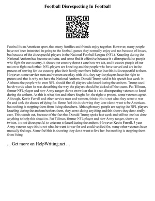 Football Disrespecting In Football
Football is an American sport, that many families and friends enjoy together. However, many people
have not been interested in going to the football games they normally enjoy and not because of losses,
but because of the disrespectful players in the National Football League (NFL). Kneeling during the
National Anthem has become an issue, and some find it offensive because it s disrespectful to people
who fight for our country, it shows our country doesn t care how we act, and it causes people of our
nation to fight each other. NFL players are kneeling and the people who have served and are in the
process of serving for our country, plus their family members believe that this is disrespectful to them.
However, some service men and women are okay with this, they say the players have the right to
protest and that is why we have the National Anthem. Donald Trump said in his speech last week in
Alabama the people who own NFL should fire all players who kneel during the anthem. Trump used
harsh words when he was describing the way the players should be kicked off the teams. Pat Tillman,
former NFL player and now Army ranger shows on twitter that it s not disrespecting veterans to kneel
during the anthem. As this is what him and others fought for, the right to protest, some veterans agree.
Although, Kevin Ferrell and other service men and women, thinks this is not what they went to war
for and took the chance of dying for. Some feel this is showing they don t don t want to be American,
but nothing is stopping them from living elsewhere. Although many people are saying the NFL players
kneeling during the anthem bothers them, they aren t doing anything and this shows they don t really
care. This stands out, because of the fact that Donald Trump spoke last week and still no one has done
anything to help this situation. Pat Tillman, former NFL player and now Army ranger, shows on
twitter, it s not disrespectful to veterans to kneel during the anthem. However Kevin Ferrell, 5 year
Army veteran says this is not what he went to war for and could ve died for, many other veterans have
mutually feelings. Some feel this is showing they don t want to live her, but nothing is stopping them
from living
... Get more on HelpWriting.net ...
 