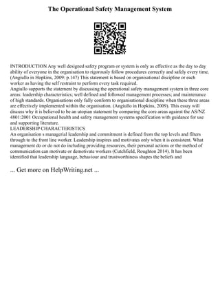 The Operational Safety Management System
INTRODUCTION Any well designed safety program or system is only as effective as the day to day
ability of everyone in the organisation to rigorously follow procedures correctly and safely every time.
(Angiullo in Hopkins, 2009: p.147) This statement is based on organisational discipline or each
worker as having the self restraint to perform every task required.
Angiullo supports the statement by discussing the operational safety management system in three core
areas: leadership characteristics; well defined and followed management processes; and maintenance
of high standards. Organisations only fully conform to organisational discipline when these three areas
are effectively implemented within the organisation. (Angiullo in Hopkins, 2009). This essay will
discuss why it is believed to be an utopian statement by comparing the core areas against the AS/NZ
4801:2001 Occupational health and safety management systems specification with guidance for use
and supporting literature.
LEADERSHIP CHARACTERISTICS
An organisation s managerial leadership and commitment is defined from the top levels and filters
through to the front line worker. Leadership inspires and motivates only when it is consistent. What
management do or do not do including providing resources, their personal actions or the method of
communication can motivate or demotivate workers (Cutchfield, Roughton 2014). It has been
identified that leadership language, behaviour and trustworthiness shapes the beliefs and
... Get more on HelpWriting.net ...
 