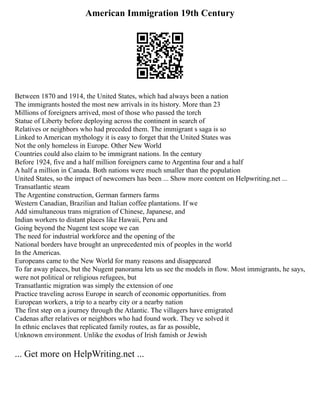 American Immigration 19th Century
Between 1870 and 1914, the United States, which had always been a nation
The immigrants hosted the most new arrivals in its history. More than 23
Millions of foreigners arrived, most of those who passed the torch
Statue of Liberty before deploying across the continent in search of
Relatives or neighbors who had preceded them. The immigrant s saga is so
Linked to American mythology it is easy to forget that the United States was
Not the only homeless in Europe. Other New World
Countries could also claim to be immigrant nations. In the century
Before 1924, five and a half million foreigners came to Argentina four and a half
A half a million in Canada. Both nations were much smaller than the population
United States, so the impact of newcomers has been ... Show more content on Helpwriting.net ...
Transatlantic steam
The Argentine construction, German farmers farms
Western Canadian, Brazilian and Italian coffee plantations. If we
Add simultaneous trans migration of Chinese, Japanese, and
Indian workers to distant places like Hawaii, Peru and
Going beyond the Nugent test scope we can
The need for industrial workforce and the opening of the
National borders have brought an unprecedented mix of peoples in the world
In the Americas.
Europeans came to the New World for many reasons and disappeared
To far away places, but the Nugent panorama lets us see the models in flow. Most immigrants, he says,
were not political or religious refugees, but
Transatlantic migration was simply the extension of one
Practice traveling across Europe in search of economic opportunities. from
European workers, a trip to a nearby city or a nearby nation
The first step on a journey through the Atlantic. The villagers have emigrated
Cadenas after relatives or neighbors who had found work. They ve solved it
In ethnic enclaves that replicated family routes, as far as possible,
Unknown environment. Unlike the exodus of Irish famish or Jewish
... Get more on HelpWriting.net ...
 