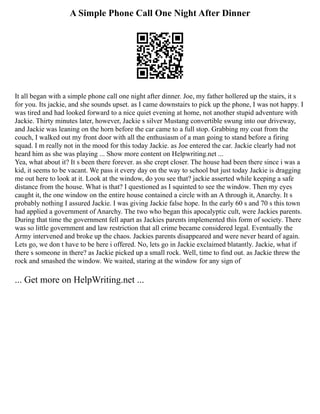 A Simple Phone Call One Night After Dinner
It all began with a simple phone call one night after dinner. Joe, my father hollered up the stairs, it s
for you. Its jackie, and she sounds upset. as I came downstairs to pick up the phone, I was not happy. I
was tired and had looked forward to a nice quiet evening at home, not another stupid adventure with
Jackie. Thirty minutes later, however, Jackie s silver Mustang convertible swung into our driveway,
and Jackie was leaning on the horn before the car came to a full stop. Grabbing my coat from the
couch, I walked out my front door with all the enthusiasm of a man going to stand before a firing
squad. I m really not in the mood for this today Jackie. as Joe entered the car. Jackie clearly had not
heard him as she was playing ... Show more content on Helpwriting.net ...
Yea, what about it? It s been there forever. as she crept closer. The house had been there since i was a
kid, it seems to be vacant. We pass it every day on the way to school but just today Jackie is dragging
me out here to look at it. Look at the window, do you see that? jackie asserted while keeping a safe
distance from the house. What is that? I questioned as I squinted to see the window. Then my eyes
caught it, the one window on the entire house contained a circle with an A through it, Anarchy. It s
probably nothing I assured Jackie. I was giving Jackie false hope. In the early 60 s and 70 s this town
had applied a government of Anarchy. The two who began this apocalyptic cult, were Jackies parents.
During that time the government fell apart as Jackies parents implemented this form of society. There
was so little government and law restriction that all crime became considered legal. Eventually the
Army intervened and broke up the chaos. Jackies parents disappeared and were never heard of again.
Lets go, we don t have to be here i offered. No, lets go in Jackie exclaimed blatantly. Jackie, what if
there s someone in there? as Jackie picked up a small rock. Well, time to find out. as Jackie threw the
rock and smashed the window. We waited, staring at the window for any sign of
... Get more on HelpWriting.net ...
 
