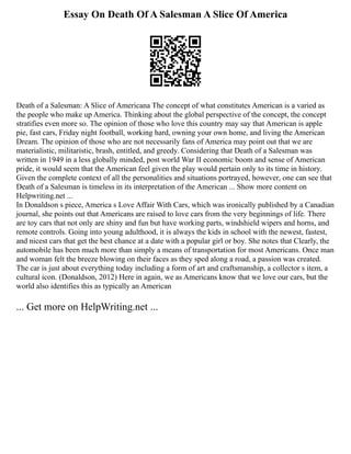 Essay On Death Of A Salesman A Slice Of America
Death of a Salesman: A Slice of Americana The concept of what constitutes American is a varied as
the people who make up America. Thinking about the global perspective of the concept, the concept
stratifies even more so. The opinion of those who love this country may say that American is apple
pie, fast cars, Friday night football, working hard, owning your own home, and living the American
Dream. The opinion of those who are not necessarily fans of America may point out that we are
materialistic, militaristic, brash, entitled, and greedy. Considering that Death of a Salesman was
written in 1949 in a less globally minded, post world War II economic boom and sense of American
pride, it would seem that the American feel given the play would pertain only to its time in history.
Given the complete context of all the personalities and situations portrayed, however, one can see that
Death of a Salesman is timeless in its interpretation of the American ... Show more content on
Helpwriting.net ...
In Donaldson s piece, America s Love Affair With Cars, which was ironically published by a Canadian
journal, she points out that Americans are raised to love cars from the very beginnings of life. There
are toy cars that not only are shiny and fun but have working parts, windshield wipers and horns, and
remote controls. Going into young adulthood, it is always the kids in school with the newest, fastest,
and nicest cars that get the best chance at a date with a popular girl or boy. She notes that Clearly, the
automobile has been much more than simply a means of transportation for most Americans. Once man
and woman felt the breeze blowing on their faces as they sped along a road, a passion was created.
The car is just about everything today including a form of art and craftsmanship, a collector s item, a
cultural icon. (Donaldson, 2012) Here in again, we as Americans know that we love our cars, but the
world also identifies this as typically an American
... Get more on HelpWriting.net ...
 