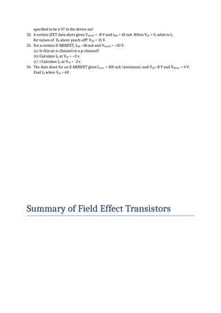 specified to be 6 V? Is the device on?
52. A certain JFET data sheet gives VGS(off) = -8 V and lDSS = 10 mA. When VGS = 0, what is lD
for values of DS above pinch-off? VDD = 15 V.
53. For a certain D-MOSFET, lDSS =18 mA and VGS(off) = +10 V.
(a) Is this an n-channel or a p-channel?
(b) Calculate ID at VGS = +3 v.
(c) ) Calculate ID at VGS = -3 v.
54. The data sheet for an E-MOSFET gives lD(on) = 100 mA (minimum) and VGS= 8 V and VGS(th) = 4 V.
Find ID when VGS = 6V.
Summary of Field Effect Transistors
 