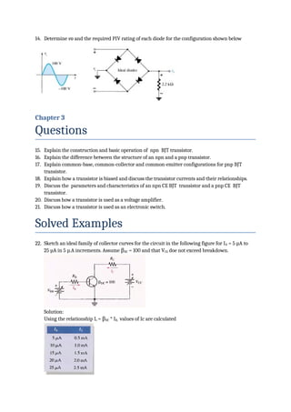 14. Determine vo and the required PIV rating of each diode for the configuration shown below
Chapter 3
Questions
15. Explain the construction and basic operation of npn BJT transistor.
16. Explain the difference between the structure of an npn and a pnp transistor.
17. Explain common-base, common-collector and common-emitter configurations for pnp BJT
transistor.
18. Explain how a transistor is biased and discuss the transistor currents and their relationships.
19. Discuss the parameters and characteristics of an npn CE BJT transistor and a pnp CE BJT
transistor.
20. Discuss how a transistor is used as a voltage amplifier.
21. Discuss how a transistor is used as an electronic switch.
Solved Examples
22. Sketch an ideal family of collector curves for the circuit in the following figure for IB = 5 µA to
25 µA in 5 µ.A increments. Assume βDC = 100 and that VCE doe not exceed breakdown.
Solution:
Using the relationship Ic = βDC * IB, values of Ic are calculated
 